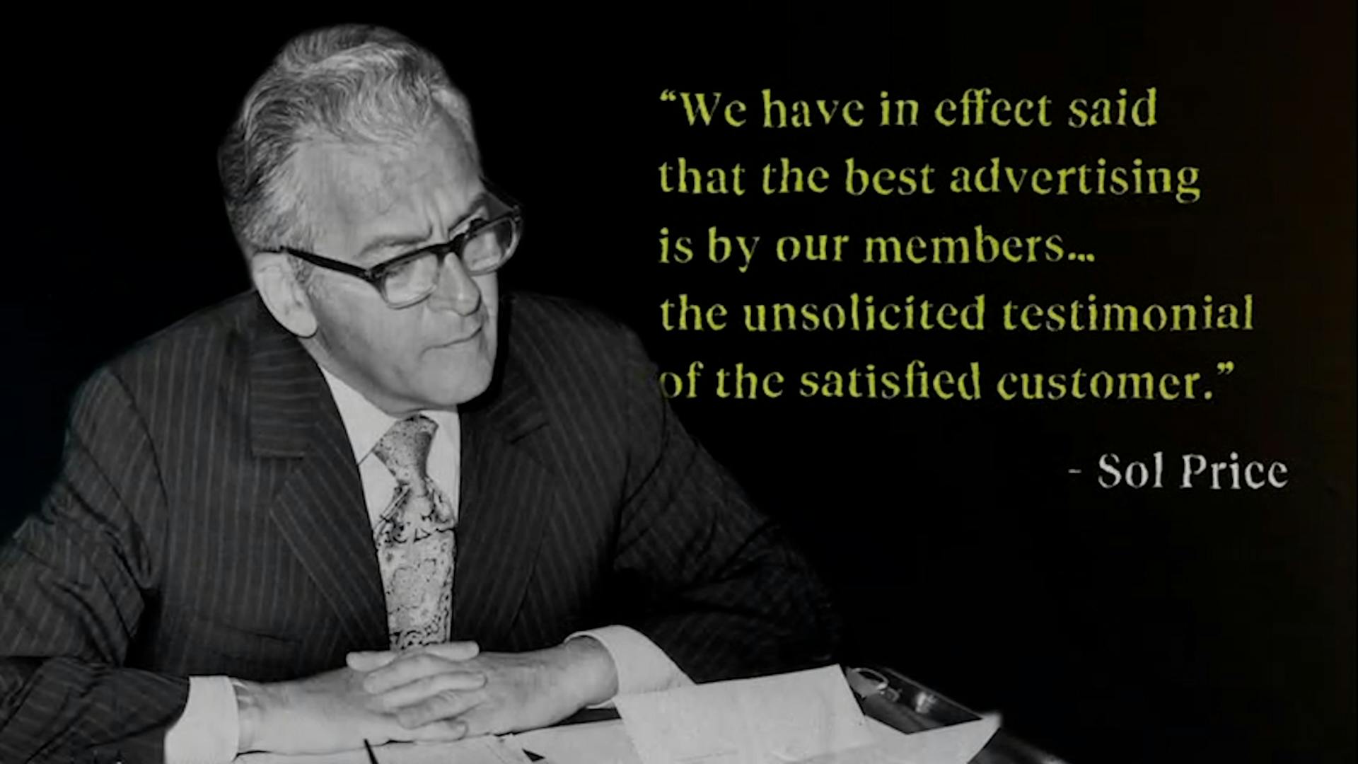 "We have in effect said that the best advertising is by our members... the unsolicited testimonial of the satisfied customer." -Sol Price